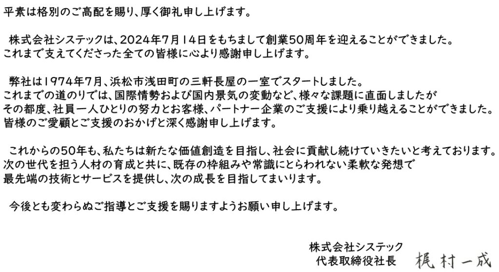 平素は格別のご高配を賜り、厚く御礼申し上げます。 　株式会社システックは、2024年7月14日をもちまして創業50周年を迎えることができました。 これまで支えてくださった全ての皆様に心より感謝申し上げます。 　弊社は1974年7月、浜松市浅田町の三軒長屋の一室でスタートしました。 これまでの道のりでは、国際情勢および国内景気の変動など、様々な課題に直面しましたが その都度、社員一人ひとりの努力とお客様、パートナー企業のご支援により乗り越えることができました。 皆様のご愛顧とご支援のおかげと深く感謝申し上げます。 　これからの50年も、私たちは新たな価値創造を目指し、社会に貢献し続けていきたいと考えております。 次の世代を担う人材の育成と共に、既存の枠組みや常識にとらわれない柔軟な発想で 最先端の技術とサービスを提供し、次の成長を目指してまいります。 　今後とも変わらぬご指導とご支援を賜りますようお願い申し上げます。